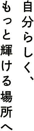 自分らしく、もっと輝ける場所へ