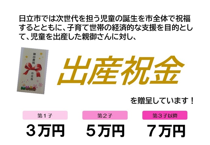 日立市では次世代を担う児童の誕生を市全体で祝福するとともに、子育て世帯の経済的な支援を目的として、児童を出産した親御さんに対し、出産祝金を贈呈しています！　第1子3万円　第2子5万円　第3子以降12万円