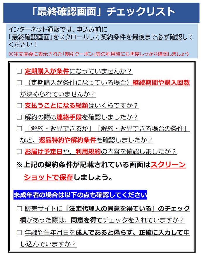 イラスト:最終確認画面のチェックリスト インターネット通販では、申込み前に 「最終確認画面」をスクロールして契約条件を最後まで必ず確認して ください! ※注文直後に表示された「割引クーポン」等の利用時にも再度しっかり確認しましょう