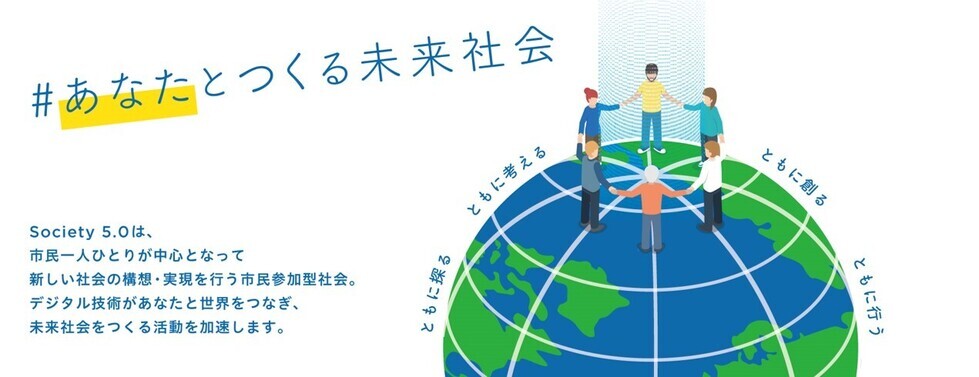 #あなたとつくる未来社会　Society 5.0は、市民一人ひとりが中心となって、新しい社会の構想・実現を行う市民参加型社会。デジタル技術があなたと世界をつなぎ、未来社会をつくる活動を加速します。ともに探る。ともに考える。ともに創る。ともに行う。